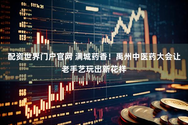 配资世界门户官网 满城药香！禹州中医药大会让老手艺玩出新花样