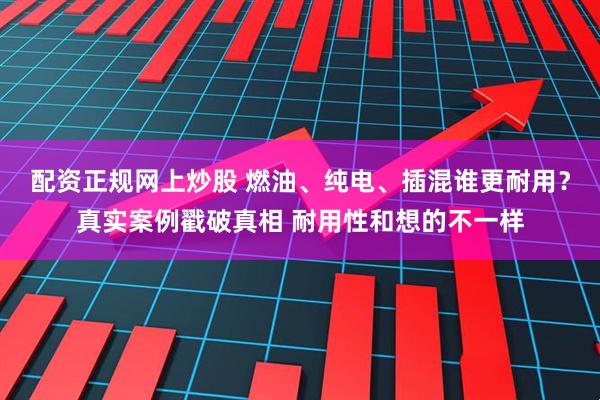 配资正规网上炒股 燃油、纯电、插混谁更耐用?真实案例戳破真相 耐用性和想的不一样