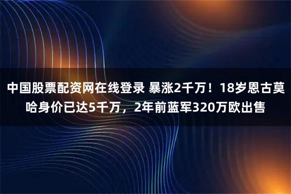 中国股票配资网在线登录 暴涨2千万！18岁恩古莫哈身价已达5千万，2年前蓝军320万欧出售