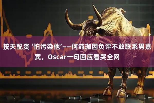 按天配资 ‘怕污染他’——何沛珈因负评不敢联系男嘉宾，Oscar一句回应看哭全网