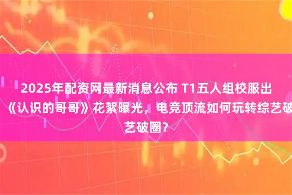 2025年配资网最新消息公布 T1五人组校服出圈！《认识的哥哥》花絮曝光，电竞顶流如何玩转综艺破圈？